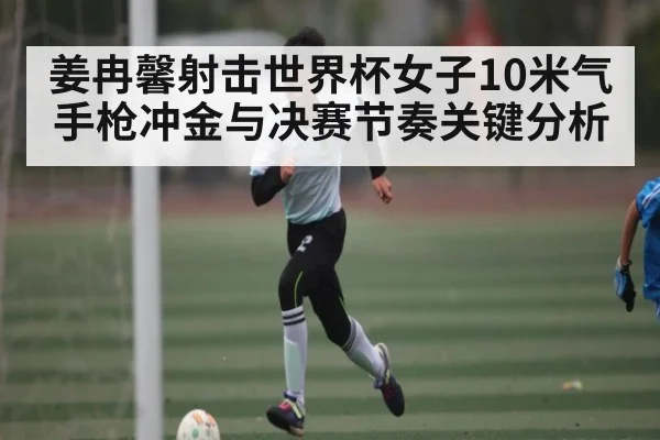 姜冉馨射击世界杯女子10米气手枪冲金与决赛节奏关键分析