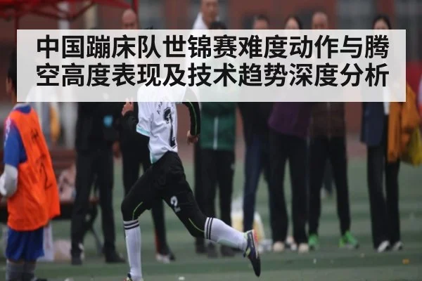 中国蹦床队世锦赛难度动作与腾空高度表现及技术趋势深度分析